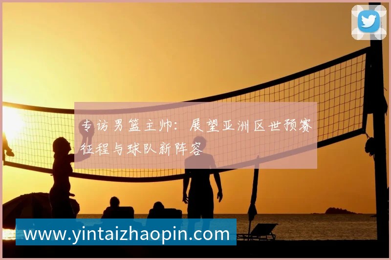 专访男篮主帅：展望亚洲区世预赛征程与球队新阵容