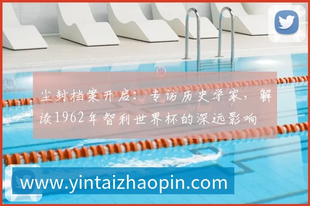 尘封档案开启:专访历史学家,解读1962年智利世界杯的深远影响