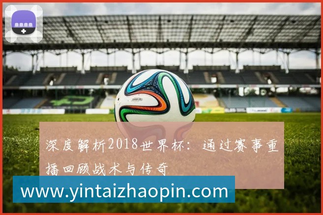 深度解析2018世界杯:通过赛事重播回顾战术与传奇