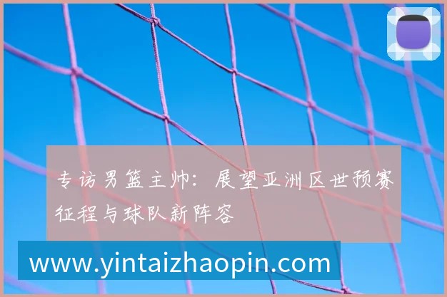 专访男篮主帅：展望亚洲区世预赛征程与球队新阵容