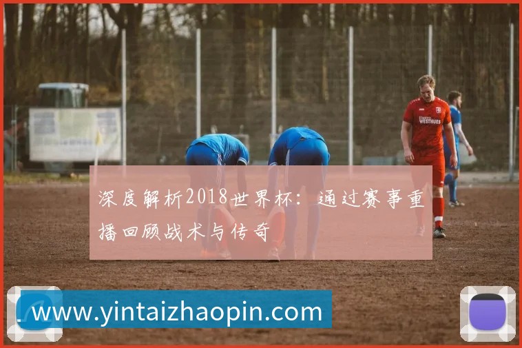 深度解析2018世界杯:通过赛事重播回顾战术与传奇